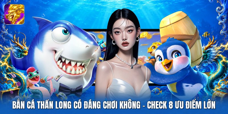 Bắn Cá Thần Long Có Đáng Chơi Không | Check 8 Ưu Điểm Lớn