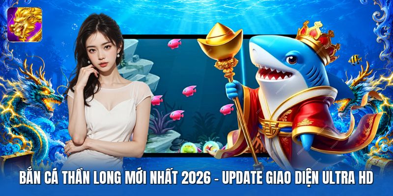 Bắn Cá Thần Long Mới Nhất 2026 | Update Giao Diện Ultra HD