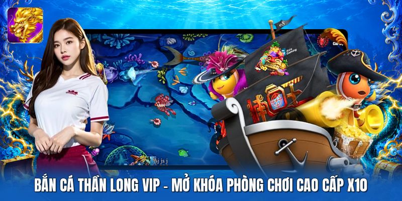 Bắn Cá Thần Long VIP | Mở Khóa Phòng Chơi Cao Cấp X10