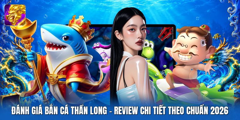 Đánh Giá Bắn Cá Thần Long | Review Chi Tiết Theo Chuẩn 2026