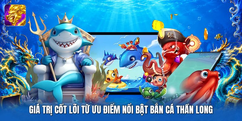 Giá trị cốt lõi từ ưu điểm nổi bật bắn cá thần long