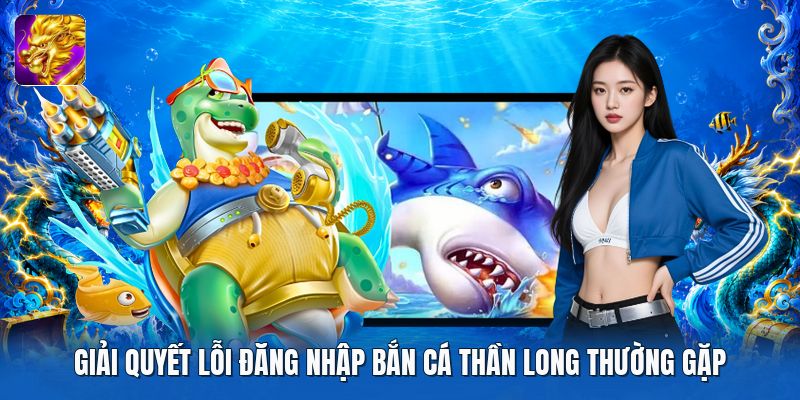 Giải quyết lỗi đăng nhập bắn cá thần long thường gặp