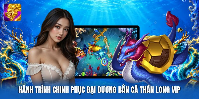 Hành trình chinh phục đại dương bắn cá thần long vip