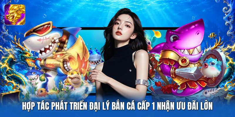 Hợp tác phát triển đại lý bắn cá cấp 1 nhận ưu đãi lớn