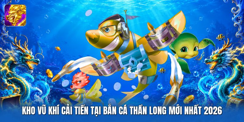 Kho vũ khí cải tiến tại bắn cá thần long mới nhất 2026