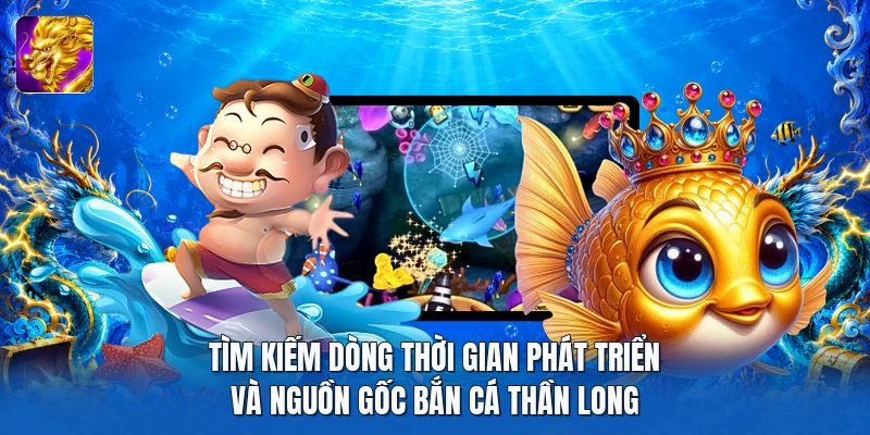 Tìm kiếm dòng thời gian phát triển và nguồn gốc bắn cá thần long