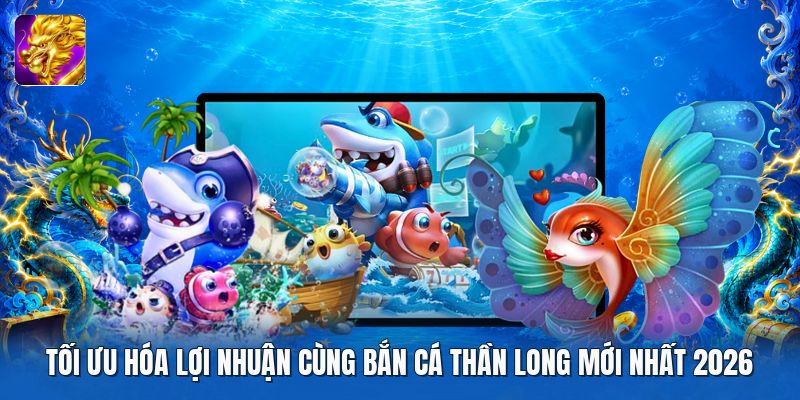 Tối ưu hóa lợi nhuận cùng bắn cá thần long mới nhất 2026