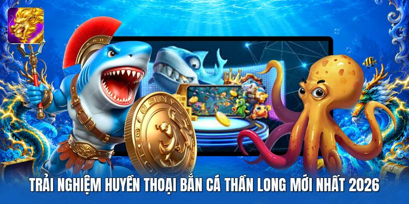 Trải nghiệm huyền thoại bắn cá thần long mới nhất 2026